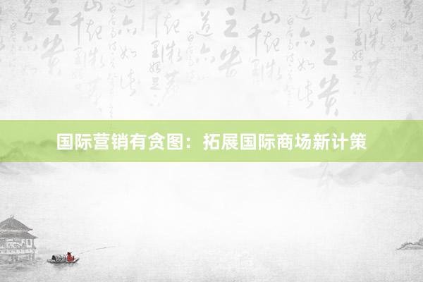 国际营销有贪图：拓展国际商场新计策